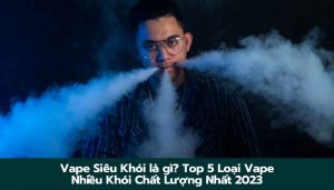 Vape Siêu Khói là gì? Top 5 Loại Vape Nhiều Khói Chất Lượng Nhất 2023